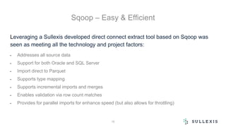 Sqoop – Easy & Efficient
Leveraging a Sullexis developed direct connect extract tool based on Sqoop was
seen as meeting all the technology and project factors:
• Addresses all source data
• Support for both Oracle and SQL Server
• Import direct to Parquet
• Supports type mapping
• Supports incremental imports and merges
• Enables validation via row count matches
• Provides for parallel imports for enhance speed (but also allows for throttling)
16
 