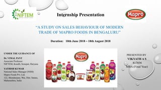 Internship Presentation
“A STUDY ON SALES BEHAVIOUR OF MODERN
TRADE OF MAPRO FOODS IN BENGALURU”
PRESENTED BY
VIKYATH A S
817036
MBA (Final Year)
UNDER THE GUIDANCE OF
YATHISH KUMAR
National Sales Manager (NSM)
Mapro Foods Pvt. Ltd.
122, Shendurjane, Wai, Dist. Satara,
Maharashtra, India
Dr. VIMAL PANT
Associate Professor
NIFTEM, Kundli, Sonepat, Haryana
Duration: 18th June 2018 – 18th August 2018
 