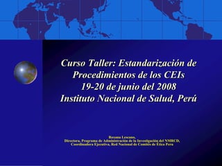 Curso Taller: Estandarización de
   Procedimientos de los CEIs
      19-20 de junio del 2008
Instituto Nacional de Salud, Perú


                           Roxana Lescano,
 Directora, Programa de Administración de la Investigación del NMRCD,
     Coordinadora Ejecutiva, Red Nacional de Comités de Ética Peru
 