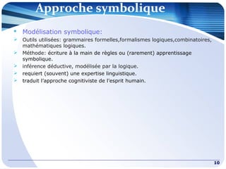 Approche symbolique
10
 Modélisation symbolique:
 Outils utilisées: grammaires formelles,formalismes logiques,combinatoires,
mathématiques logiques.
 Méthode: écriture à la main de règles ou (rarement) apprentissage
symbolique.
 inférence déductive, modélisée par la logique.
 requiert (souvent) une expertise linguistique.
 traduit l’approche cognitiviste de l’esprit humain.
 