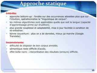 Approche statique
15
Intérêts:
 approche bottom-up : fondée sur des occurrences attestées plus que sur
l’intuition, opérationnalise la “linguistique de corpus”.
 les mêmes algorithmes sont applicables quelle que soit la langue (capacité
d’apprentissage prime sur érudition).
 plus grande souplesse et adaptabilité, mise à jour facilitée à condition de
ré-entraîner.
 bonne couverture : plus on a de données, mieux ça marche (Google
Translate)
Inconvénients:
 difficulté de disposer de bon corpus annotés.
 sémantique reste difficile d’accès.
 effet boîte noire : interprétation des résultats (erreurs) difficile.
 
