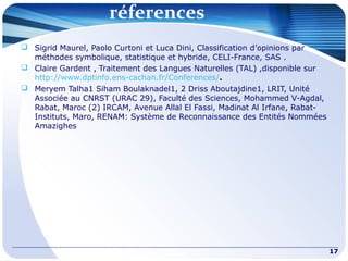 réferences
17
 Sigrid Maurel, Paolo Curtoni et Luca Dini, Classification d’opinions par
méthodes symbolique, statistique et hybride, CELI-France, SAS .
 Claire Gardent , Traitement des Langues Naturelles (TAL) ,disponible sur
http://www.dptinfo.ens-cachan.fr/Conferences/.
 Meryem Talha1 Siham Boulaknadel1, 2 Driss Aboutajdine1, LRIT, Unité
Associée au CNRST (URAC 29), Faculté des Sciences, Mohammed V-Agdal,
Rabat, Maroc (2) IRCAM, Avenue Allal El Fassi, Madinat Al Irfane, Rabat-
Instituts, Maro, RENAM: Système de Reconnaissance des Entités Nommées
Amazighes
 