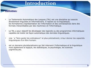 Introduction
Définition:
• Le Traitements Automatique des Langues (TAL) est une discipline qui associe
étroitement linguistes et informaticiens. Il repose sur la linguistique,
les formalismes (représentation de l’information et des connaissances dans des
formats interprétables par des machines) et l’informatique.
• Le TAL a pour objectif de développer des logiciels ou des programmes informatiques
capables de traiter de façon automatique des données linguistiques.
• vise `a “faire parler les ordinateurs” et plus précisément, à leur donner les capacités
linguistiques d’un être humain.
• est un domaine pluridisciplinaire qui fait intervenir l’informatique et la linguistique
mais également la logique, les statistiques, la psychologie, les sciences
cognitives,etc.
3
 