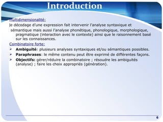 Introduction
Multidimensionalité:
le décodage d’une expression fait intervenir l’analyse syntaxique et
sémantique mais aussi l’analyse phonétique, phonologique, morphologique,
pragmatique (interaction avec le contexte) ainsi que le raisonnement basé
sur les connaissances.
Combinatoire forte:
 Ambiguïté: plusieurs analyses syntaxiques et/ou sémantiques possibles.
 Paraphrases: le même contenu peut être exprimé de différentes façons.
 Objectifs: gérer/réduire la combinatoire ; résoudre les ambiguités
(analyse) ; faire les choix appropriés (génération).
6
 
