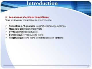 Introduction
 Les niveaux d’analyse linguistique:
Tous les niveaux linguistique sont pertinents:
 Phonétique,Phonologie:sons/phonémes/morphémes.
 Morphologie:morphémes/mots
 Syntaxe:mots/constituants
 Sémantique:syntaxe/sens litéral
 Pragmatique:sens litéral,contexte/sens en contexte
7
 