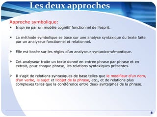 Les deux approches
8
Approche symbolique:
 Inspirée par un modèle cognitif fonctionnel de l’esprit.
 La méthode symbolique se base sur une analyse syntaxique du texte faite
par un analyseur fonctionnel et relationnel.
 Elle est basée sur les règles d’un analyseur syntaxico-sémantique.
 Cet analyseur traite un texte donné en entrée phrase par phrase et en
extrait, pour chaque phrase, les relations syntaxiques présentes.
 Il s’agit de relations syntaxiques de base telles que le modifieur d’un nom,
d’un verbe, le sujet et l’objet de la phrase, etc., et de relations plus
complexes telles que la coréférence entre deux syntagmes de la phrase.
 
