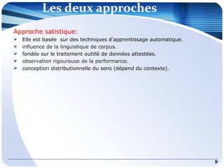 Les deux approches
9
Approche satistique:
 Elle est basée sur des techniques d’apprentissage automatique.
 influence de la linguistique de corpus.
 fondée sur le traitement outillé de données attestées.
 observation rigoureuse de la performance.
 conception distributionnelle du sens (dépend du contexte).
 