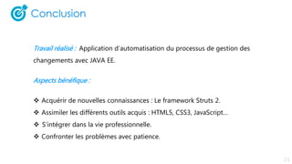 Travail réalisé : Application d’automatisation du processus de gestion des
changements avec JAVA EE.
Aspects bénéfique :
 Acquérir de nouvelles connaissances : Le framework Struts 2.
 Assimiler les différents outils acquis : HTML5, CSS3, JavaScript…
 S’intégrer dans la vie professionnelle.
 Confronter les problèmes avec patience.
 