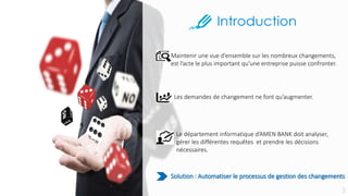 Le département informatique d’AMEN BANK doit analyser,
gérer les différentes requêtes et prendre les décisions
nécessaires.
Maintenir une vue d’ensemble sur les nombreux changements,
est l’acte le plus important qu’une entreprise puisse confronter.
Les demandes de changement ne font qu’augmenter.
Solution : Automatiser le processus de gestion des changements
 