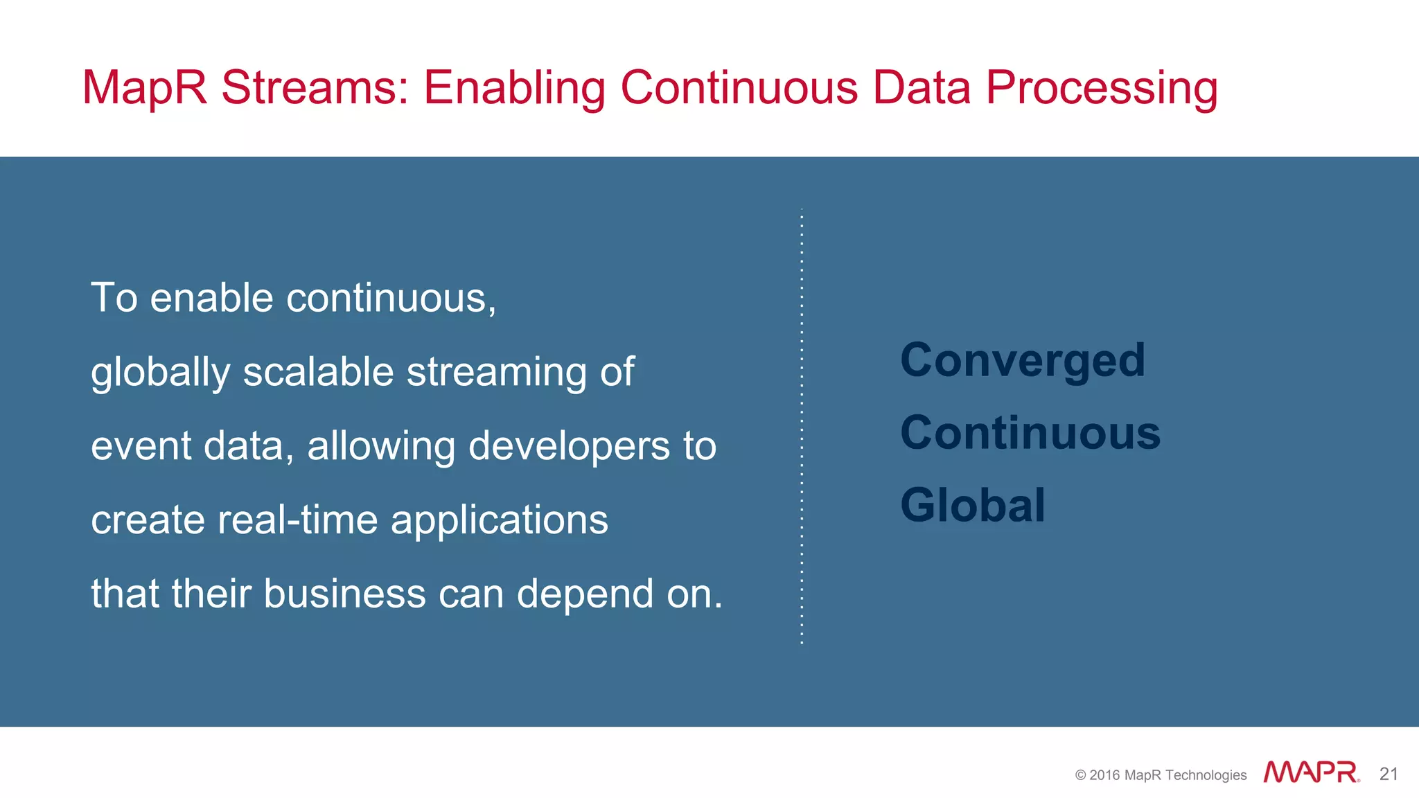 © 2016 MapR Technologies 21
MapR Streams: Enabling Continuous Data Processing
To enable continuous,
globally scalable streaming of
event data, allowing developers to
create real-time applications
that their business can depend on.
Converged
Continuous
Global
 