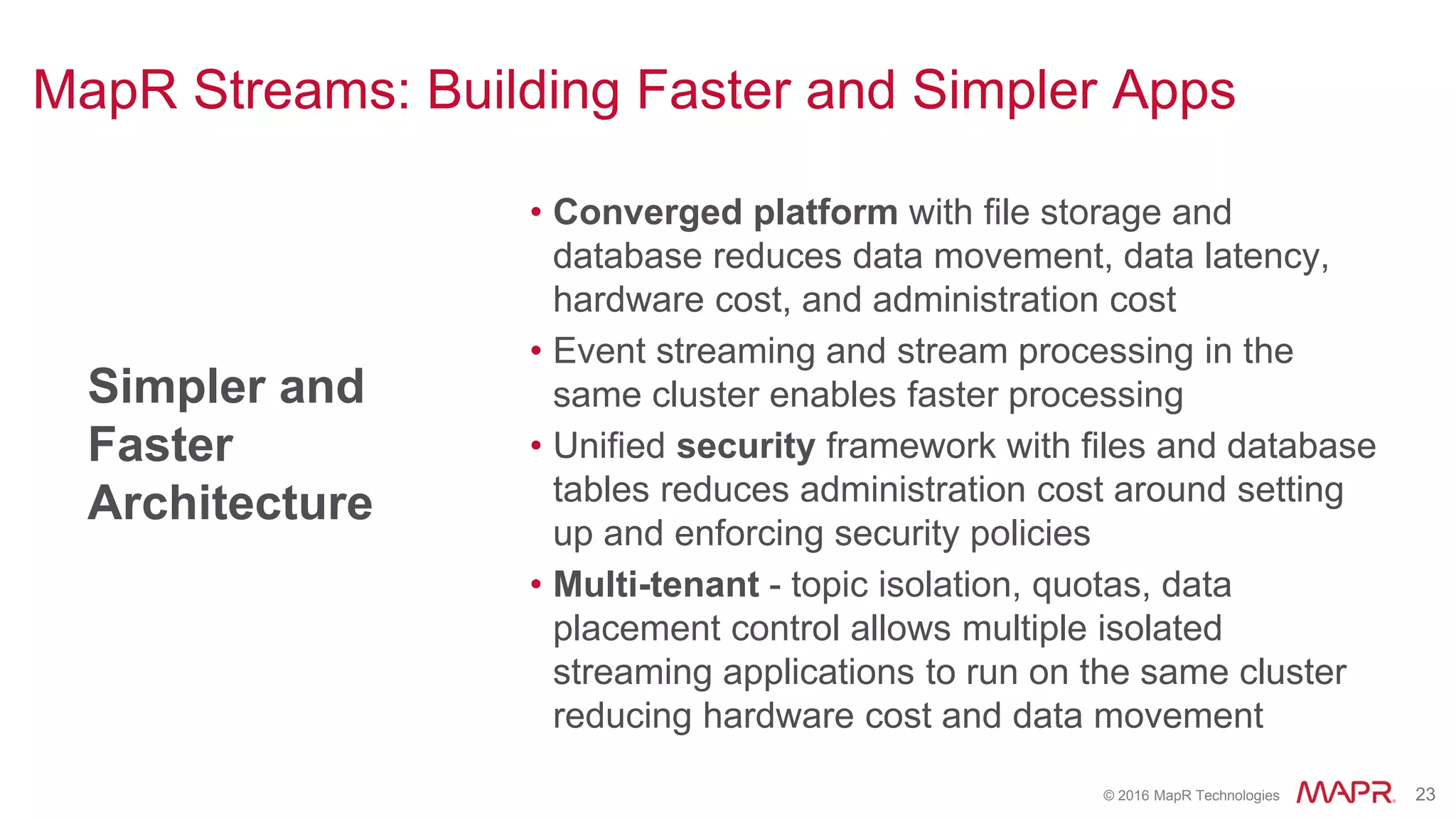 © 2016 MapR Technologies 23
MapR Streams: Building Faster and Simpler Apps
Simpler and
Faster
Architecture
• Converged platform with file storage and
database reduces data movement, data latency,
hardware cost, and administration cost
• Event streaming and stream processing in the
same cluster enables faster processing
• Unified security framework with files and database
tables reduces administration cost around setting
up and enforcing security policies
• Multi-tenant - topic isolation, quotas, data
placement control allows multiple isolated
streaming applications to run on the same cluster
reducing hardware cost and data movement
 