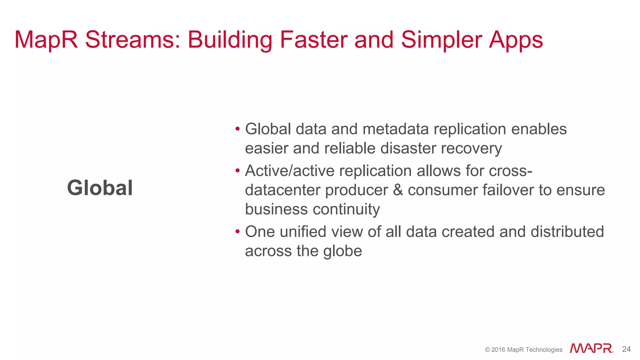 © 2016 MapR Technologies 24
Global
• Global data and metadata replication enables
easier and reliable disaster recovery
• Active/active replication allows for cross-
datacenter producer & consumer failover to ensure
business continuity
• One unified view of all data created and distributed
across the globe
MapR Streams: Building Faster and Simpler Apps
 