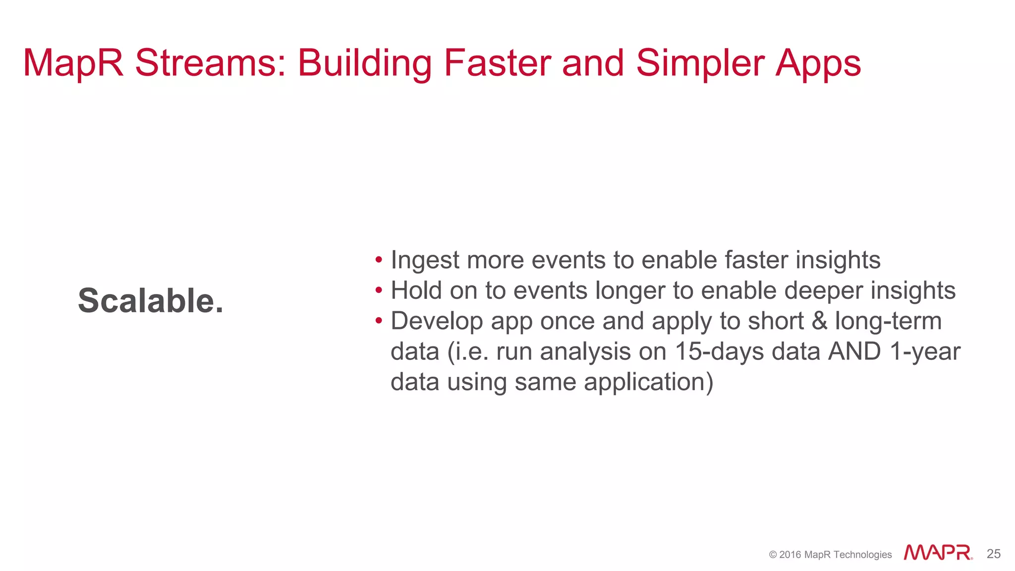 © 2016 MapR Technologies 25
Scalable.
• Ingest more events to enable faster insights
• Hold on to events longer to enable deeper insights
• Develop app once and apply to short & long-term
data (i.e. run analysis on 15-days data AND 1-year
data using same application)
MapR Streams: Building Faster and Simpler Apps
 