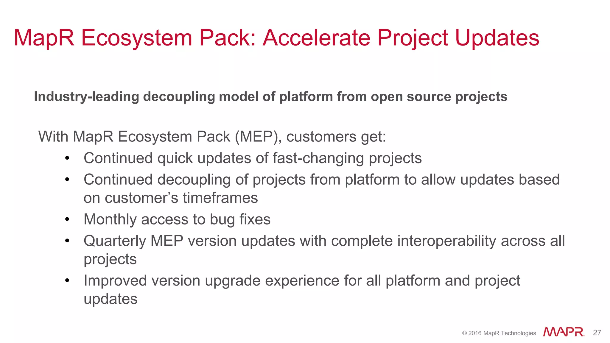 © 2016 MapR Technologies 27
Industry-leading decoupling model of platform from open source projects
With MapR Ecosystem Pack (MEP), customers get:
• Continued quick updates of fast-changing projects
• Continued decoupling of projects from platform to allow updates based
on customer’s timeframes
• Monthly access to bug fixes
• Quarterly MEP version updates with complete interoperability across all
projects
• Improved version upgrade experience for all platform and project
updates
MapR Ecosystem Pack: Accelerate Project Updates
 
