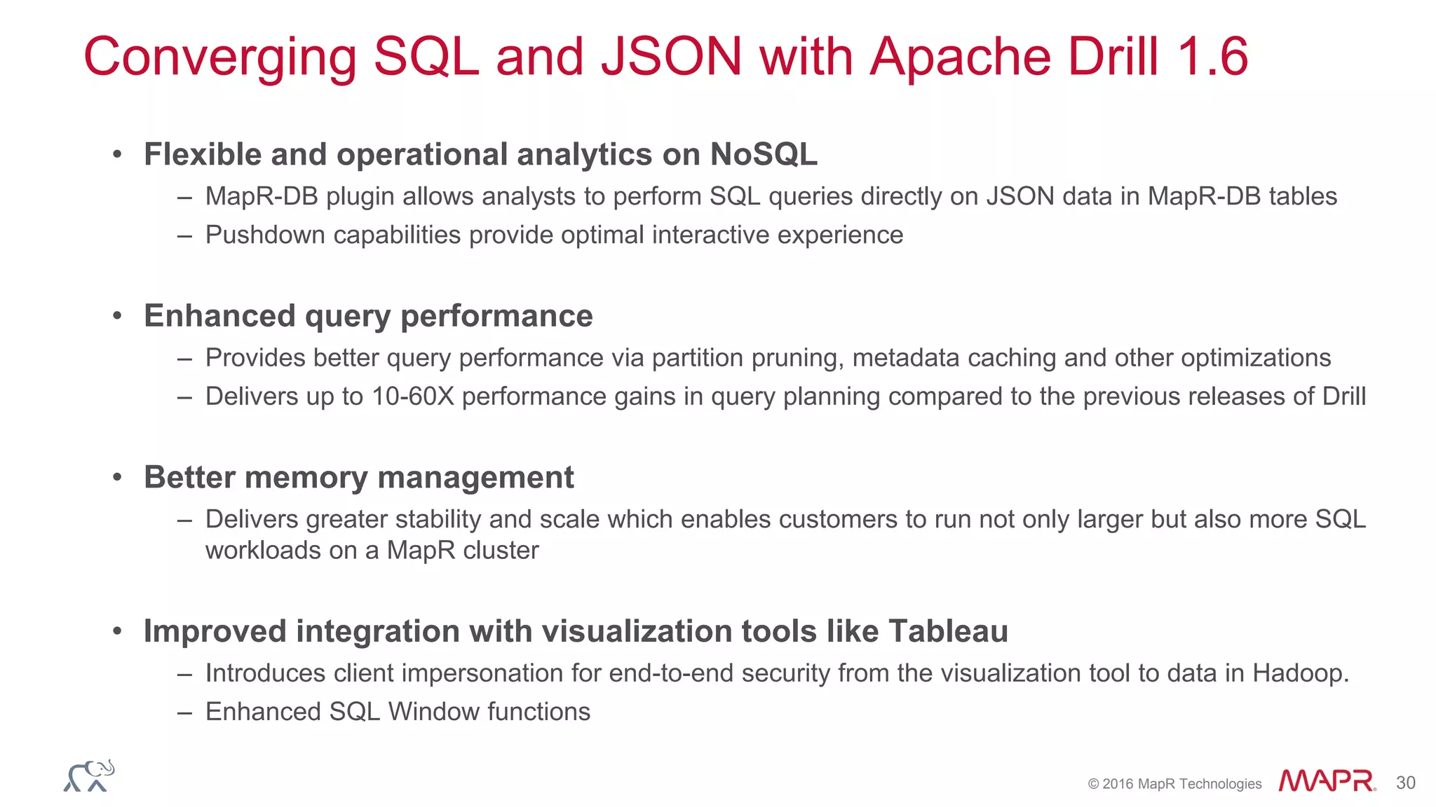 © 2016 MapR Technologies 30
Converging SQL and JSON with Apache Drill 1.6
• Flexible and operational analytics on NoSQL
– MapR-DB plugin allows analysts to perform SQL queries directly on JSON data in MapR-DB tables
– Pushdown capabilities provide optimal interactive experience
• Enhanced query performance
– Provides better query performance via partition pruning, metadata caching and other optimizations
– Delivers up to 10-60X performance gains in query planning compared to the previous releases of Drill
• Better memory management
– Delivers greater stability and scale which enables customers to run not only larger but also more SQL
workloads on a MapR cluster
• Improved integration with visualization tools like Tableau
– Introduces client impersonation for end-to-end security from the visualization tool to data in Hadoop.
– Enhanced SQL Window functions
 