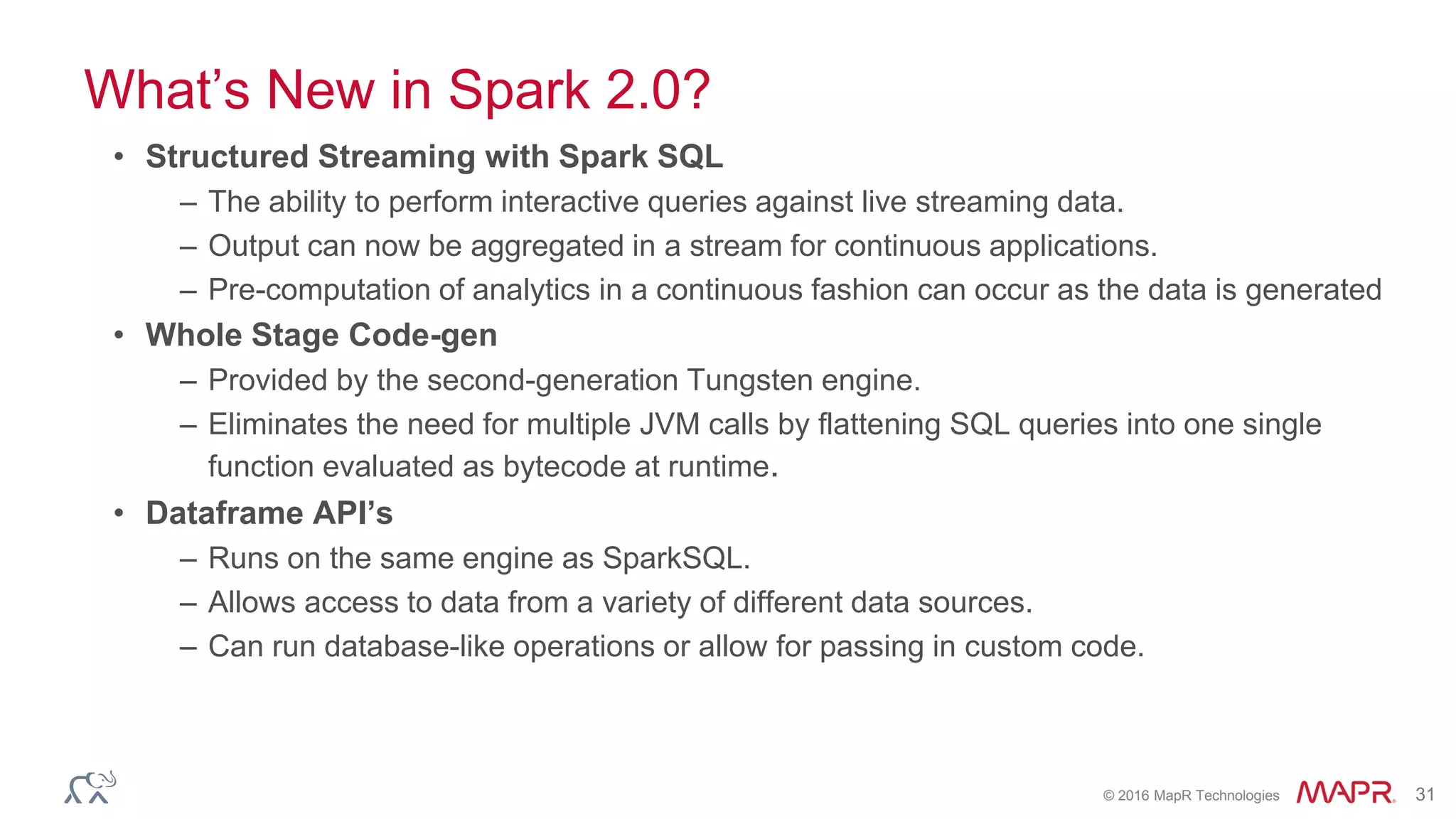 © 2016 MapR Technologies 31
What’s New in Spark 2.0?
• Structured Streaming with Spark SQL
– The ability to perform interactive queries against live streaming data.
– Output can now be aggregated in a stream for continuous applications.
– Pre-computation of analytics in a continuous fashion can occur as the data is generated
• Whole Stage Code-gen
– Provided by the second-generation Tungsten engine.
– Eliminates the need for multiple JVM calls by flattening SQL queries into one single
function evaluated as bytecode at runtime.
• Dataframe API’s
– Runs on the same engine as SparkSQL.
– Allows access to data from a variety of different data sources.
– Can run database-like operations or allow for passing in custom code.
 