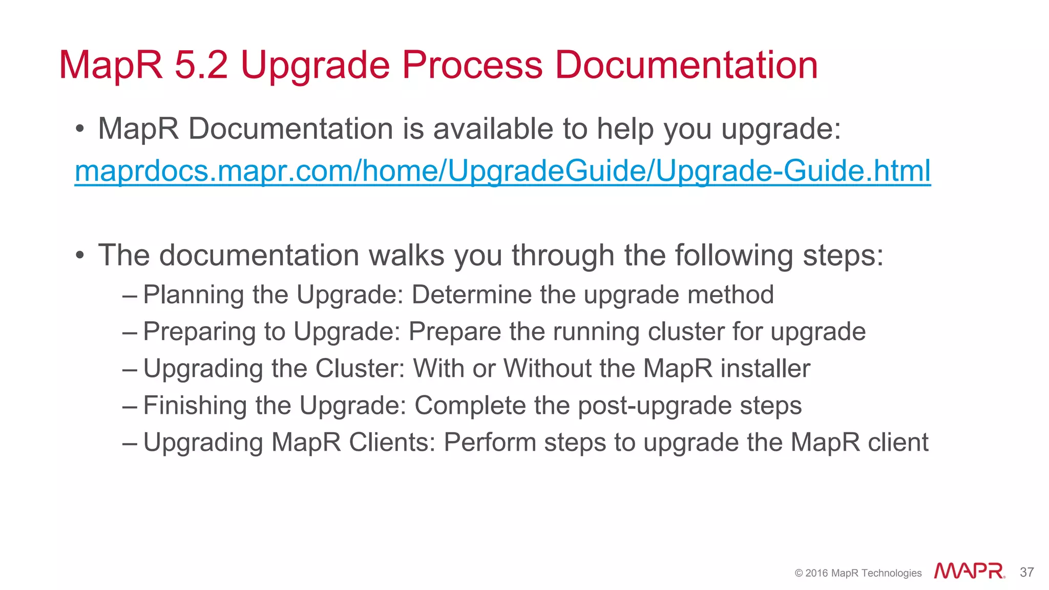 © 2016 MapR Technologies 37
MapR 5.2 Upgrade Process Documentation
• MapR Documentation is available to help you upgrade:
maprdocs.mapr.com/home/UpgradeGuide/Upgrade-Guide.html
• The documentation walks you through the following steps:
– Planning the Upgrade: Determine the upgrade method
– Preparing to Upgrade: Prepare the running cluster for upgrade
– Upgrading the Cluster: With or Without the MapR installer
– Finishing the Upgrade: Complete the post-upgrade steps
– Upgrading MapR Clients: Perform steps to upgrade the MapR client
 