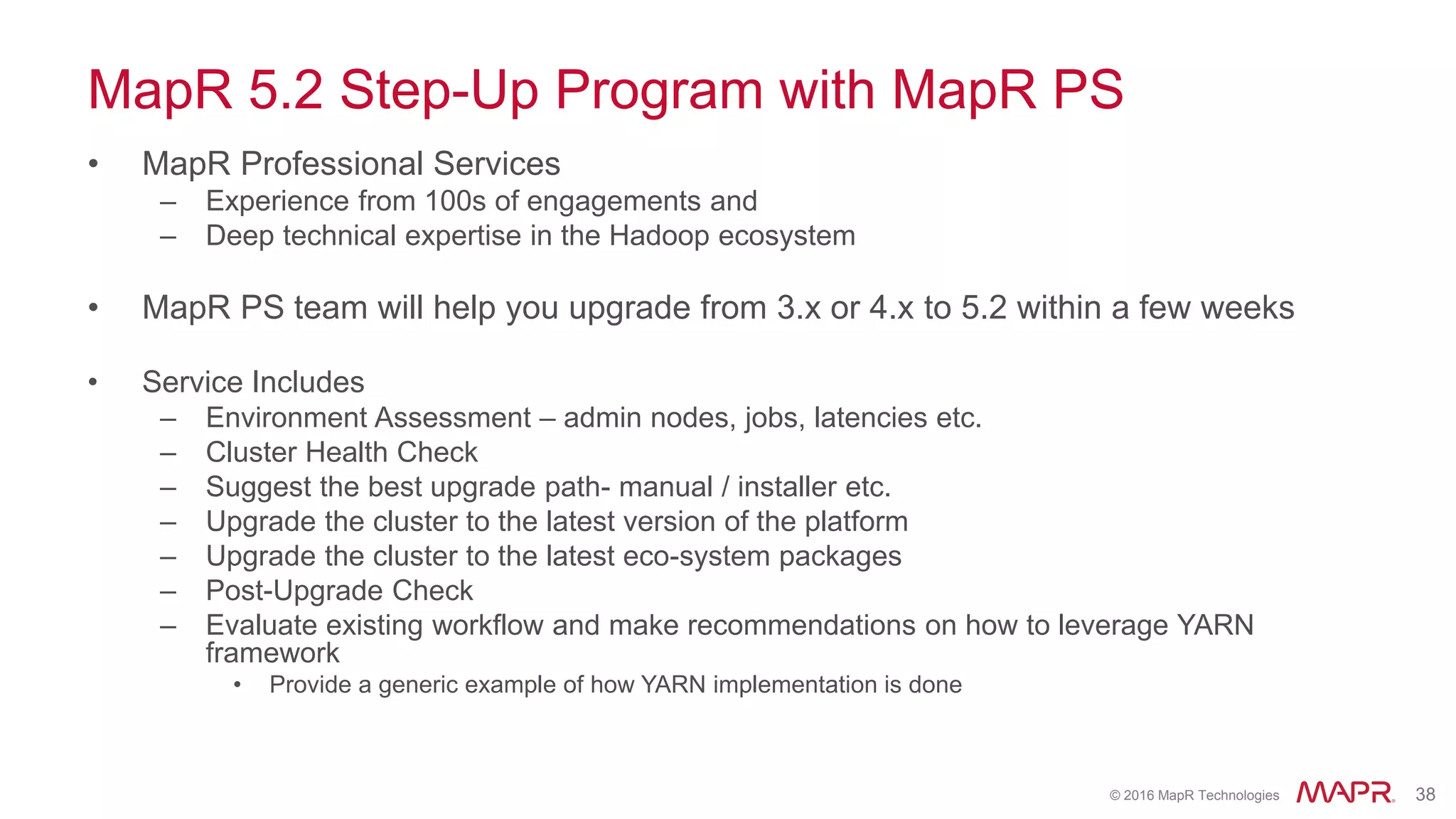 © 2016 MapR Technologies 38
MapR 5.2 Step-Up Program with MapR PS
• MapR Professional Services
– Experience from 100s of engagements and
– Deep technical expertise in the Hadoop ecosystem
• MapR PS team will help you upgrade from 3.x or 4.x to 5.2 within a few weeks
• Service Includes
– Environment Assessment – admin nodes, jobs, latencies etc.
– Cluster Health Check
– Suggest the best upgrade path- manual / installer etc.
– Upgrade the cluster to the latest version of the platform
– Upgrade the cluster to the latest eco-system packages
– Post-Upgrade Check
– Evaluate existing workflow and make recommendations on how to leverage YARN
framework
• Provide a generic example of how YARN implementation is done
 