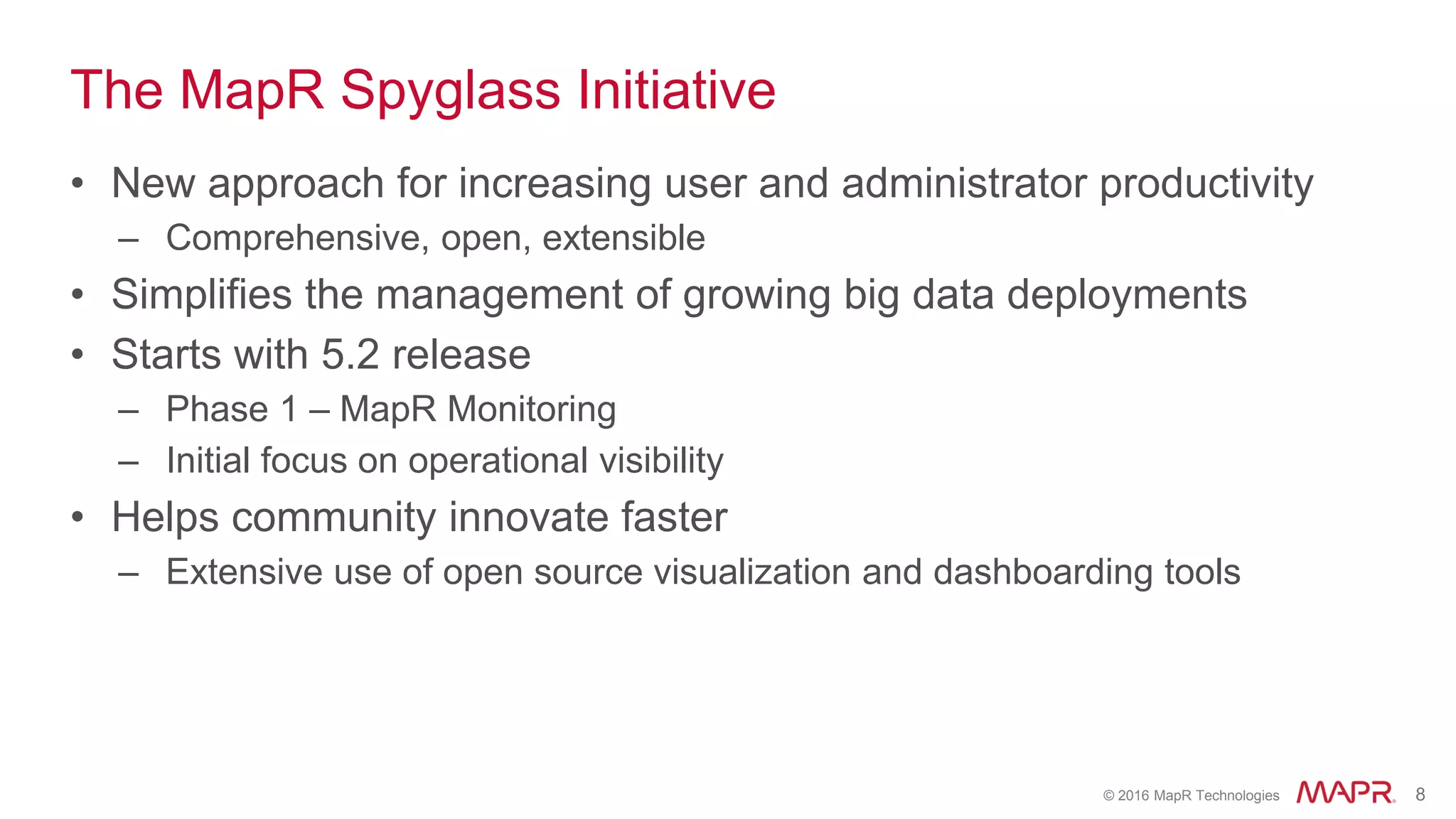 © 2016 MapR Technologies 8
The MapR Spyglass Initiative
• New approach for increasing user and administrator productivity
– Comprehensive, open, extensible
• Simplifies the management of growing big data deployments
• Starts with 5.2 release
– Phase 1 – MapR Monitoring
– Initial focus on operational visibility
• Helps community innovate faster
– Extensive use of open source visualization and dashboarding tools
 