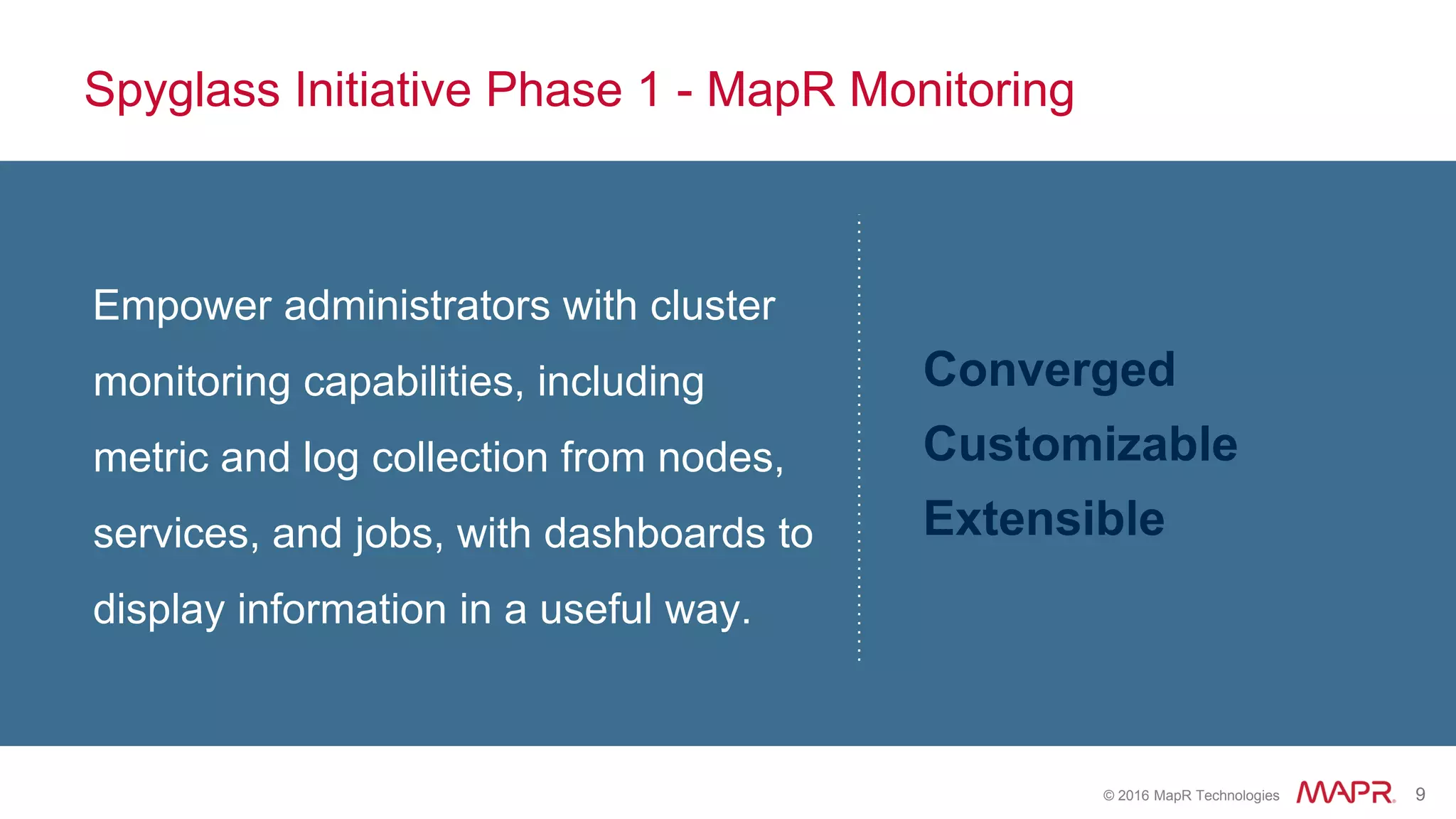 © 2016 MapR Technologies 9
Spyglass Initiative Phase 1 - MapR Monitoring
Empower administrators with cluster
monitoring capabilities, including
metric and log collection from nodes,
services, and jobs, with dashboards to
display information in a useful way.
Converged
Customizable
Extensible
 
