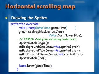 Horizontal scrolling mapUpdate the positionsVector2 aDirection = new Vector2(-1, 0); Vector2 aSpeed = new Vector2(160, 0); mBackgroundOne.Position += aDirection * aSpeed * 	(float)gameTime.ElapsedGameTime.TotalSeconds; mBackgroundTwo.Position += aDirection * aSpeed * 	(float)gameTime.ElapsedGameTime.TotalSeconds; mBackgroundThree.Position += aDirection * aSpeed * 	(float)gameTime.ElapsedGameTime.TotalSeconds;