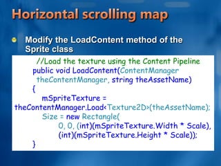 Horizontal scrolling mapCreate Sprite classAdding the following objects to the top of the Sprite class. //The size of the Spritepublic Rectangle Size;//Used to size the Sprite up or down from               // the original imagepublic float Scale = 1.0f;
