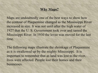 Why Maps? Maps are undoubtedly one of the best ways to show how the contour of Plaquemine changed as the Mississippi River increased in size. It was not until after the high water of 1927 that the U. S. Government took over and tamed the Mississippi River. In 1930 the levee was moved for the last time. The following maps illustrate the shrinkage of Plaquemine as it is swallowed up by the mighty Mississippi.  It is important to remember that as land was lost to the river, lives were affected. People lost their homes and their businesses. 