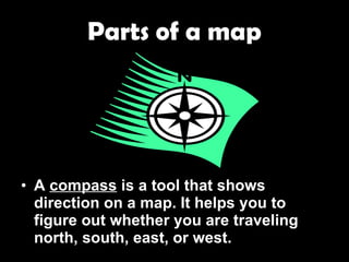 Parts of a map A  compass  is a tool that shows direction on a map. It helps you to figure out whether you are traveling north, south, east, or west. 
