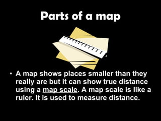 Parts of a map A map shows places smaller than they really are but it can show true distance using a  map scale . A map scale is like a ruler. It is used to measure distance. 