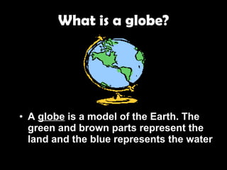 What is a globe? A  globe  is a model of the Earth. The green and brown parts represent the land and the blue represents the water . 