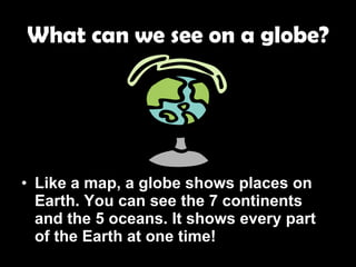 What can we see on a globe? Like a map, a globe shows places on Earth. You can see the 7 continents and the 5 oceans. It shows every part of the Earth at one time! 