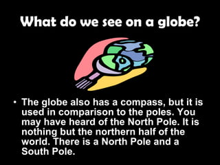 What do we see on a globe? The globe also has a compass, but it is used in comparison to the poles. You may have heard of the North Pole. It is nothing but the northern half of the world. There is a North Pole and a South Pole. 