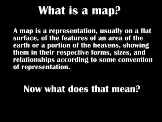 What is a map?   A map is a representation, usually on a flat surface, of the features of an area of the earth or a portion of the heavens, showing them in their respective forms, sizes, and relationships according to some convention of representation.   Now what does that mean?   