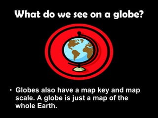 What do we see on a globe? Globes also have a map key and map scale. A globe is just a map of the whole Earth. 