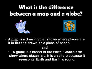 What is the difference between a map and a globe? A  map  is a drawing that shows where places are. It is flat and drawn on a piece of paper.  and  A  globe  is a model of the Earth. Globes also show where places are. It is a sphere because it represents Earth and Earth is round.   
