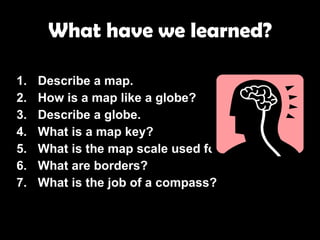 What have we learned? Describe a map. How is a map like a globe? Describe a globe. What is a map key? What is the map scale used for? What are borders? What is the job of a compass? 