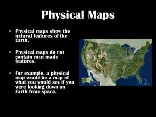 Physical Maps Physical maps show the natural features of the Earth.  Physical maps do not contain man made features. For example, a physical map would be a map of what you would see if you were looking down on Earth from space. 
