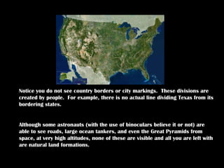 When you look at this map, what do you see? Notice you do not see country borders or city markings.  These divisions are created by people.  For example, there is no actual line dividing Texas from its bordering states.  Although some astronauts (with the use of binoculars believe it or not) are able to see roads, large ocean tankers, and even the Great Pyramids from space, at very high altitudes, none of these are visible and all you are left with are natural land formations.  