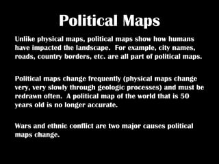 Political Maps Unlike physical maps, political maps show how humans have impacted the landscape.  For example, city names, roads, country borders, etc. are all part of political maps.  Political maps change frequently (physical maps change very, very slowly through geologic processes) and must be redrawn often.  A political map of the world that is 50 years old is no longer accurate.  Wars and ethnic conflict are two major causes political maps change.  