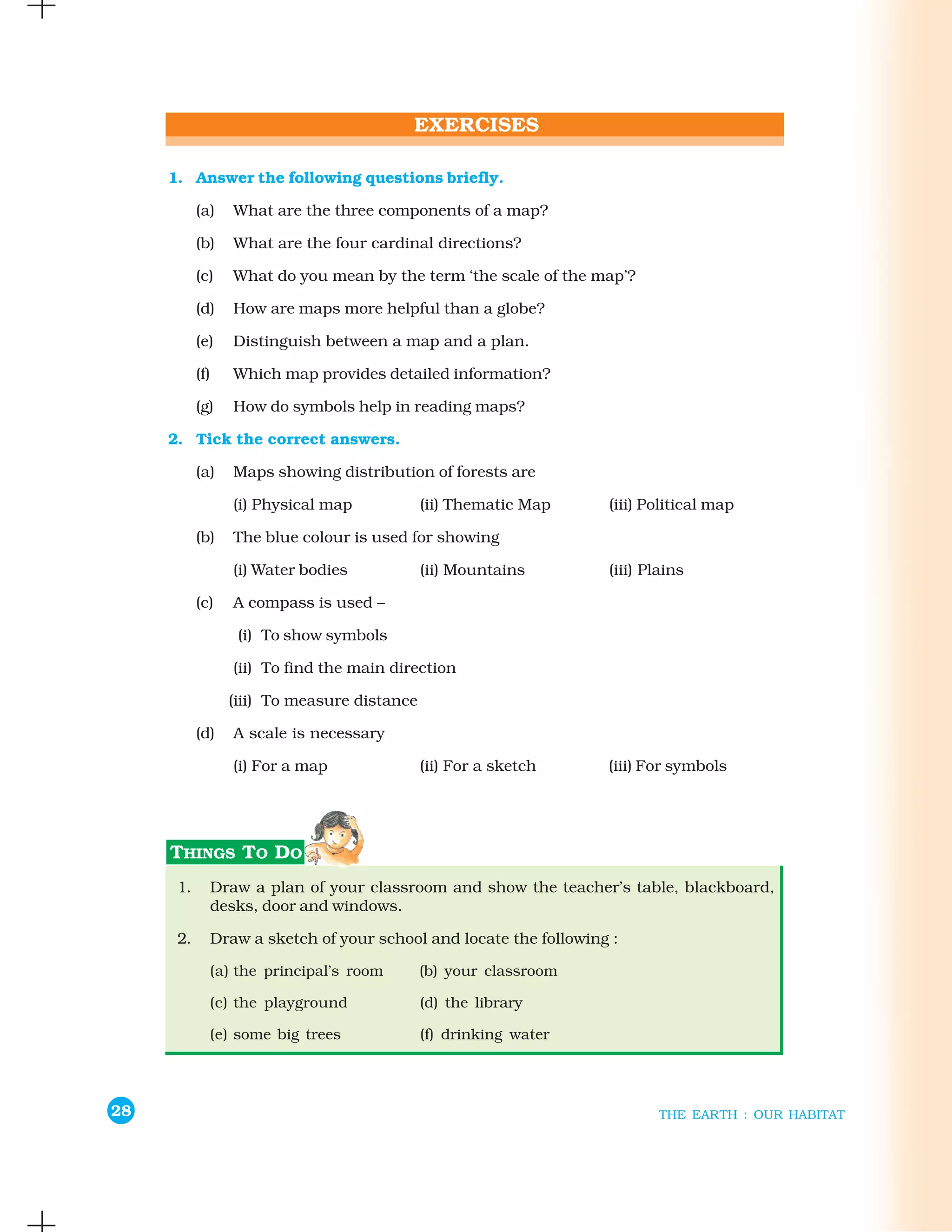 1. Answer the following questions briefly.

           (a)   What are the three components of a map?

           (b)   What are the four cardinal directions?

           (c)   What do you mean by the term ‘the scale of the map’?

           (d)   How are maps more helpful than a globe?

           (e)   Distinguish between a map and a plan.

           (f)   Which map provides detailed information?

           (g)   How do symbols help in reading maps?

     2. Tick the correct answers.

           (a)   Maps showing distribution of forests are

                 (i) Physical map            (ii) Thematic Map    (iii) Political map

           (b)   The blue colour is used for showing

                 (i) Water bodies            (ii) Mountains       (iii) Plains

           (c)   A compass is used –

                  (i) To show symbols

                 (ii) To find the main direction

                 (iii) To measure distance

           (d)   A scale is necessary

                 (i) For a map               (ii) For a sketch    (iii) For symbols




      1.     Draw a plan of your classroom and show the teacher’s table, blackboard,
             desks, door and windows.

      2.     Draw a sketch of your school and locate the following :

             (a) the principal’s room        (b) your classroom

             (c) the playground              (d) the library

             (e) some big trees              (f) drinking water




28                                                                        THE EARTH : OUR HABITAT
 
