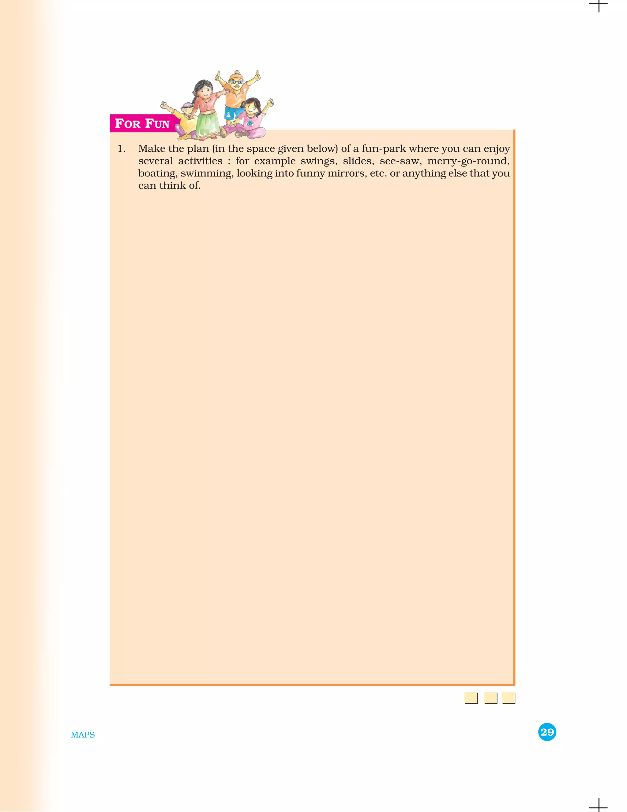 1.   Make the plan (in the space given below) of a fun-park where you can enjoy
            several activities : for example swings, slides, see-saw, merry-go-round,
            boating, swimming, looking into funny mirrors, etc. or anything else that you
            can think of.




MAPS                                                                                        29
 
