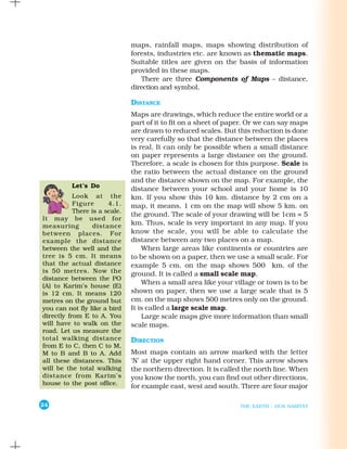 maps, rainfall maps, maps showing distribution of
                               forests, industries etc. are known as thematic maps.
                               Suitable titles are given on the basis of information
                               provided in these maps.
                                  There are three Components of Maps – distance,
                               direction and symbol.

                               DISTANCE
                               Maps are drawings, which reduce the entire world or a
                               part of it to fit on a sheet of paper. Or we can say maps
                               are drawn to reduced scales. But this reduction is done
                               very carefully so that the distance between the places
                               is real. It can only be possible when a small distance
                               on paper represents a large distance on the ground.
                               Therefore, a scale is chosen for this purpose. Scale is
                               the ratio between the actual distance on the ground
                               and the distance shown on the map. For example, the
          Let’s Do
                               distance between your school and your home is 10
           Look at the         km. If you show this 10 km. distance by 2 cm on a
           Figure      4.1.    map, it means, 1 cm on the map will show 5 km. on
           There is a scale.
                               the ground. The scale of your drawing will be 1cm = 5
It may be used for
measuring         distance     km. Thus, scale is very important in any map. If you
between places. For            know the scale, you will be able to calculate the
example the distance           distance between any two places on a map.
between the well and the           When large areas like continents or countries are
tree is 5 cm. It means         to be shown on a paper, then we use a small scale. For
that the actual distance       example 5 cm. on the map shows 500 km. of the
is 50 metres. Now the          ground. It is called a small scale map.
distance between the PO
                                   When a small area like your village or town is to be
(A) to Karim’s house (E)
is 12 cm. It means 120         shown on paper, then we use a large scale that is 5
metres on the ground but       cm. on the map shows 500 metres only on the ground.
you can not fly like a bird    It is called a large scale map.
directly from E to A. You          Large scale maps give more information than small
will have to walk on the       scale maps.
road. Let us measure the
total walking distance         DIRECTION
from E to C, then C to M,
M to B and B to A. Add         Most maps contain an arrow marked with the letter
all these distances. This      ‘N’ at the upper right hand corner. This arrow shows
will be the total walking      the northern direction. It is called the north line. When
distance from Karim’s          you know the north, you can find out other directions,
house to the post office.      for example east, west and south. There are four major

24                                                                THE EARTH : OUR HABITAT
 