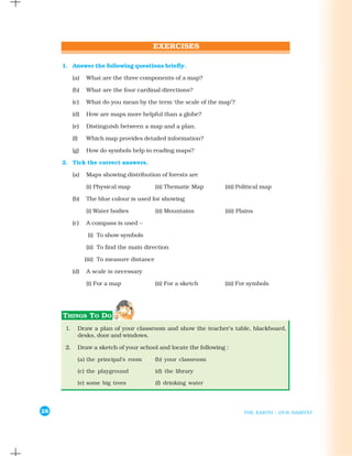 1. Answer the following questions briefly.

           (a)   What are the three components of a map?

           (b)   What are the four cardinal directions?

           (c)   What do you mean by the term ‘the scale of the map’?

           (d)   How are maps more helpful than a globe?

           (e)   Distinguish between a map and a plan.

           (f)   Which map provides detailed information?

           (g)   How do symbols help in reading maps?

     2. Tick the correct answers.

           (a)   Maps showing distribution of forests are

                 (i) Physical map            (ii) Thematic Map    (iii) Political map

           (b)   The blue colour is used for showing

                 (i) Water bodies            (ii) Mountains       (iii) Plains

           (c)   A compass is used –

                  (i) To show symbols

                 (ii) To find the main direction

                 (iii) To measure distance

           (d)   A scale is necessary

                 (i) For a map               (ii) For a sketch    (iii) For symbols




      1.     Draw a plan of your classroom and show the teacher’s table, blackboard,
             desks, door and windows.

      2.     Draw a sketch of your school and locate the following :

             (a) the principal’s room        (b) your classroom

             (c) the playground              (d) the library

             (e) some big trees              (f) drinking water




28                                                                        THE EARTH : OUR HABITAT
 