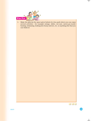 1.   Make the plan (in the space given below) of a fun-park where you can enjoy
            several activities : for example swings, slides, see-saw, merry-go-round,
            boating, swimming, looking into funny mirrors, etc. or anything else that you
            can think of.




MAPS                                                                                        29
 