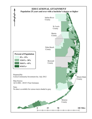 !
                         EDUCATIONAL ATTAINMENT
          Population 25 years and over with a bachelor's degree or higher

                                            Indian River
                                            County


                                                         St. Lucie
                                                         County

                                                        Martin
                                                        County




                                             Palm Beach
                                             County

 Percent of Population
         0% - 15%
         15.01% - 30%                           Broward
         30.01% - 45%                           County
         45.01%+



Prepared By:
Carras Community Investment Inc. July 2012                                     Miami-Dade
                                                                               County
Data Source:
ACS 2006 - 2010 5-Year Estimates

Note:
No data is available for census tracts shaded in gray




                                                                      Monroe
                                                                      County


                                 0             25                50             100 Miles
 
