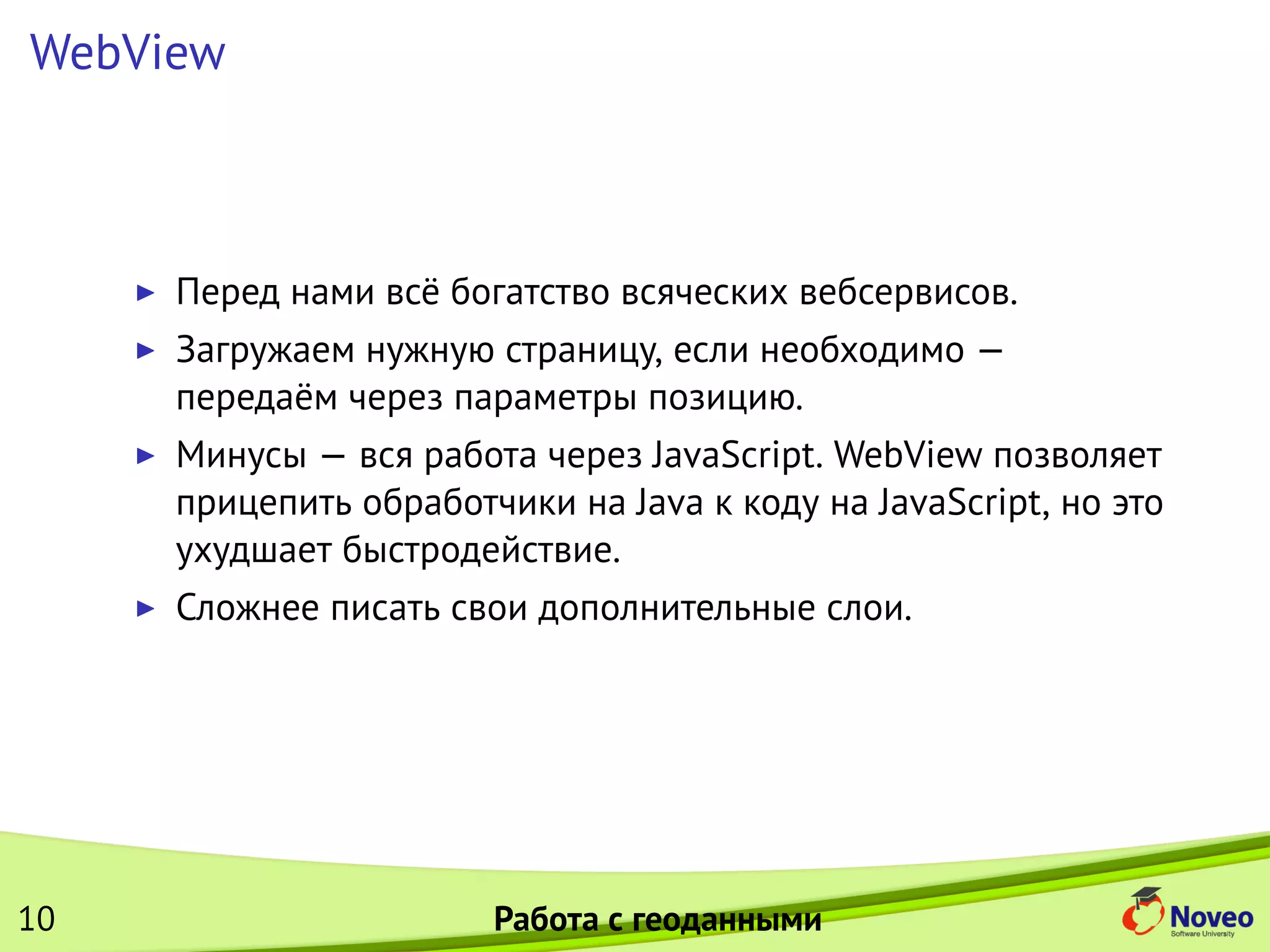 WebView
Перед нами всё богатство всяческих вебсервисов.
Загружаем нужную страницу, если необходимо —
передаём через параметры позицию.
Минусы — вся работа через JavaScript. WebView позволяет
прицепить обработчики на Java к коду на JavaScript, но это
ухудшает быстродействие.
Сложнее писать свои дополнительные слои.
10 Работа с геоданными
 