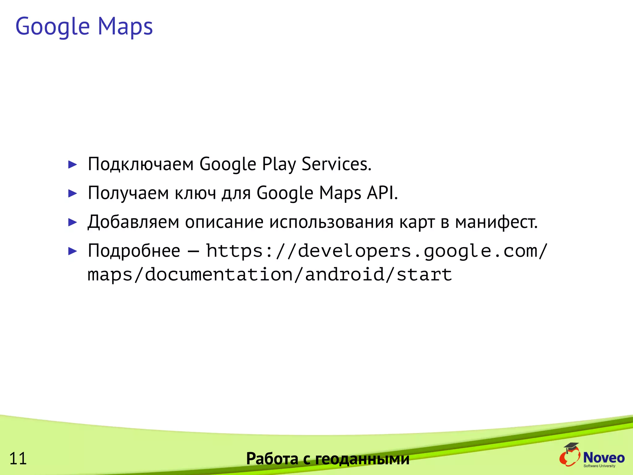 Google Maps
Подключаем Google Play Services.
Получаем ключ для Google Maps API.
Добавляем описание использования карт в манифест.
Подробнее — https://developers.google.com/
maps/documentation/android/start
11 Работа с геоданными
 