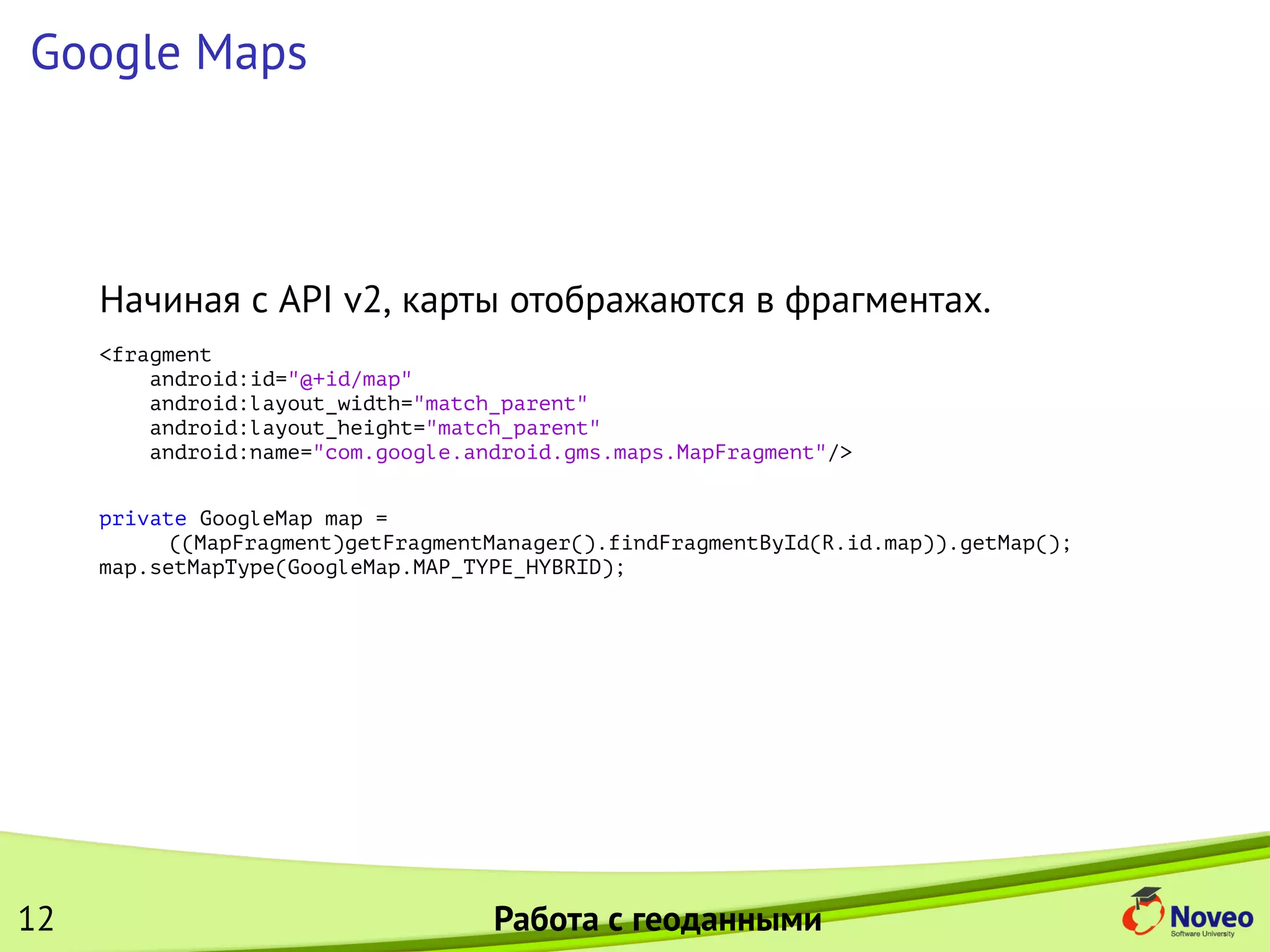 Google Maps
Начиная с API v2, карты отображаются в фрагментах.
<fragment
android:id="@+id/map"
android:layout_width="match_parent"
android:layout_height="match_parent"
android:name="com.google.android.gms.maps.MapFragment"/>
private GoogleMap map =
((MapFragment)getFragmentManager().findFragmentById(R.id.map)).getMap();
map.setMapType(GoogleMap.MAP_TYPE_HYBRID);
12 Работа с геоданными
 