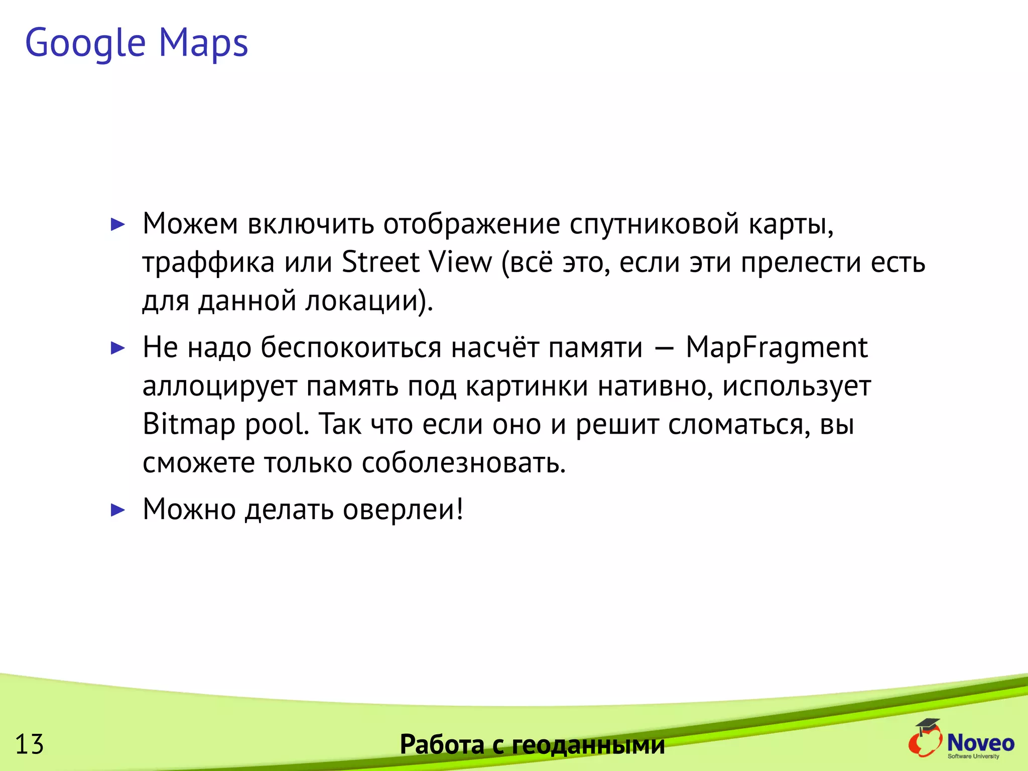 Google Maps
Можем включить отображение спутниковой карты,
траффика или Street View (всё это, если эти прелести есть
для данной локации).
Не надо беспокоиться насчёт памяти — MapFragment
аллоцирует память под картинки нативно, использует
Bitmap pool. Так что если оно и решит сломаться, вы
сможете только соболезновать.
Можно делать оверлеи!
13 Работа с геоданными
 