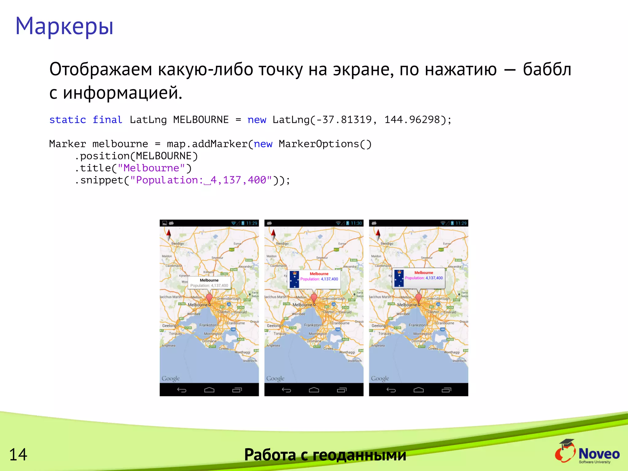 Маркеры
Отображаем какую-либо точку на экране, по нажатию — баббл
с информацией.
static final LatLng MELBOURNE = new LatLng(-37.81319, 144.96298);
Marker melbourne = map.addMarker(new MarkerOptions()
.position(MELBOURNE)
.title("Melbourne")
.snippet("Population: 4,137,400"));
14 Работа с геоданными
 